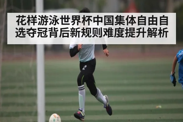 花样游泳世界杯中国集体自由自选夺冠背后新规则难度提升解析