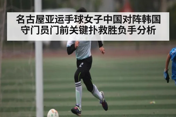 名古屋亚运手球女子中国对阵韩国守门员门前关键扑救胜负手分析