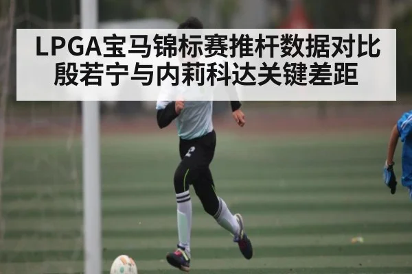 LPGA宝马锦标赛推杆数据对比 殷若宁与内莉科达关键差距