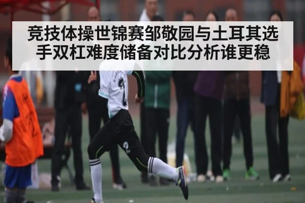 竞技体操世锦赛邹敬园与土耳其选手双杠难度储备对比分析谁更稳