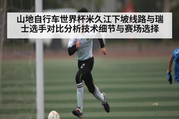 山地自行车世界杯米久江下坡线路与瑞士选手对比分析技术细节与赛场选择