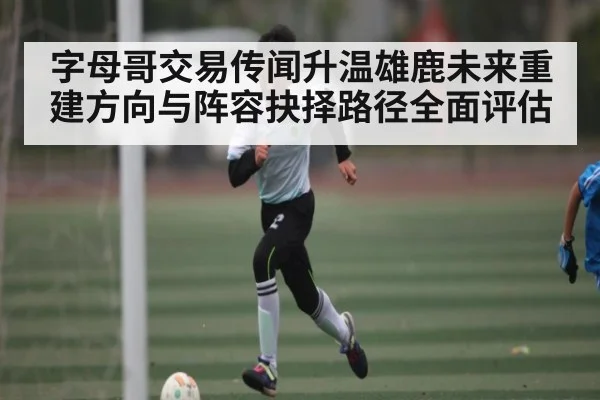 字母哥交易传闻升温雄鹿未来重建方向与阵容抉择路径全面评估 | NBA